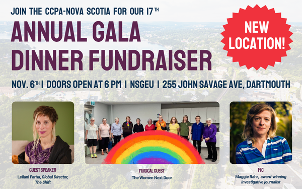 Join the CCPA-Nova Scotia for our 17th Annual Gala Dinner Fundraiser NEW LOCATION! NSGEU, 255 John Savage Ave., Dartmouth Doors open at 6pm GUEST SPEAKER Leilani Farha, Global Director, The Shift MUSICAL GUEST The Women Next Door MC Maggie Rahr, award-winning investigative journalist